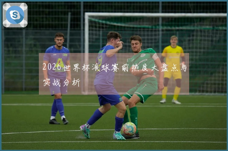 2026世界杯滚球赛前热度大盘点与实战分析