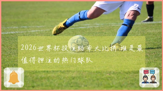 2026世界杯投注赔率大比拼 谁是最值得押注的热门球队