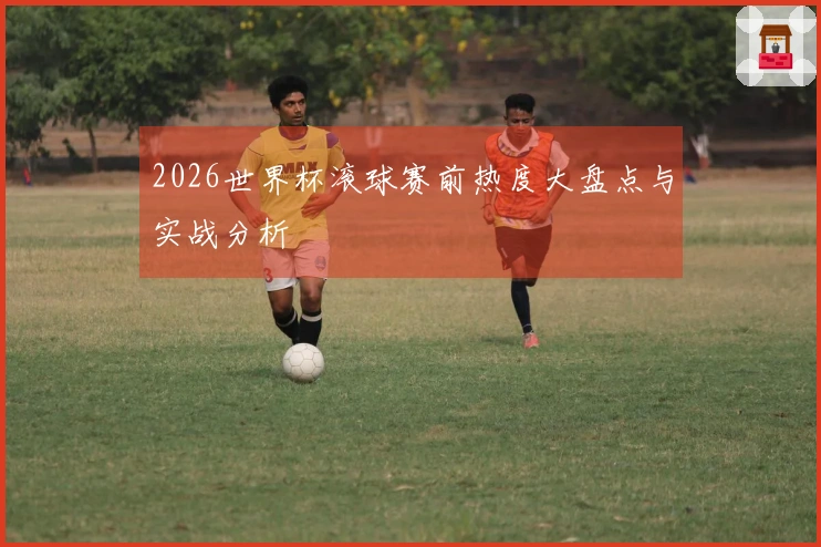 2026世界杯滚球赛前热度大盘点与实战分析
