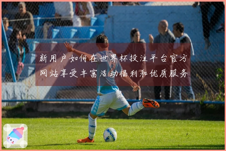 新用户如何在世界杯投注平台官方网站享受丰富活动福利和优质服务
