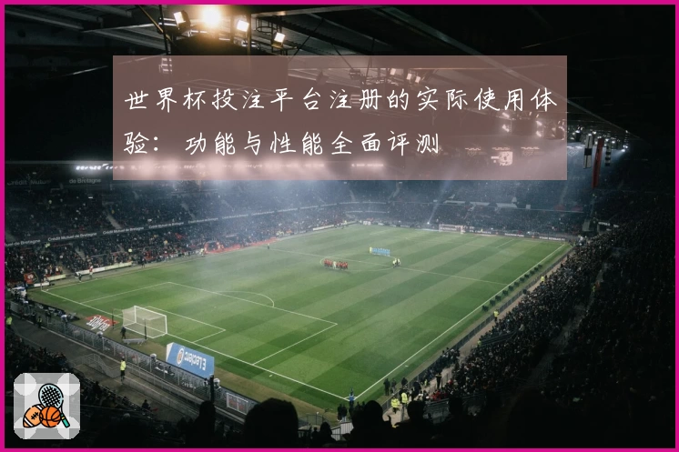 世界杯投注平台注册的实际使用体验：功能与性能全面评测